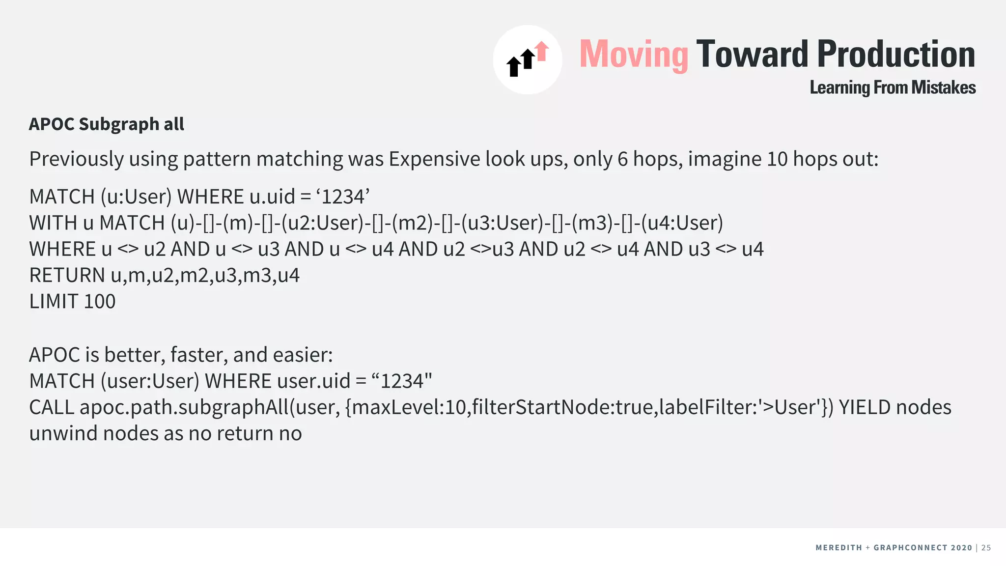 MEREDITH + CLIENT NAME | 25MEREDITH + CLIENT NAME | 25MEREDITH + GRAPHCONNECT 2020 | 25
Moving Toward Production
APOC Subgraph all
Previously using pattern matching was Expensive look ups, only 6 hops, imagine 10 hops out:
MATCH (u:User) WHERE u.uid = ‘1234’
WITH u MATCH (u)-[]-(m)-[]-(u2:User)-[]-(m2)-[]-(u3:User)-[]-(m3)-[]-(u4:User)
WHERE u <> u2 AND u <> u3 AND u <> u4 AND u2 <>u3 AND u2 <> u4 AND u3 <> u4
RETURN u,m,u2,m2,u3,m3,u4
LIMIT 100
APOC is better, faster, and easier:
MATCH (user:User) WHERE user.uid = “1234"
CALL apoc.path.subgraphAll(user, {maxLevel:10,filterStartNode:true,labelFilter:'>User'}) YIELD nodes
unwind nodes as no return no
LearningFromMistakes
 