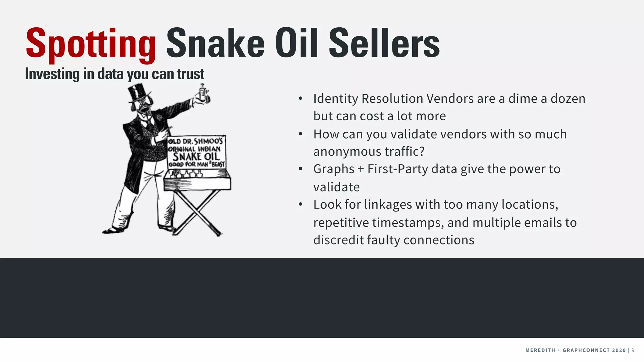 MEREDITH + CLIENT NAME | 9MEREDITH + CLIENT NAME | 9MEREDITH + GRAPHCONNECT 2020 | 9
Spotting Snake Oil Sellers
Investing in data you can trust
• Identity Resolution Vendors are a dime a dozen
but can cost a lot more
• How can you validate vendors with so much
anonymous traffic?
• Graphs + First-Party data give the power to
validate
• Look for linkages with too many locations,
repetitive timestamps, and multiple emails to
discredit faulty connections
 