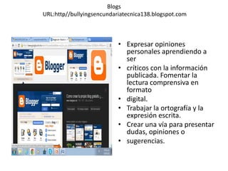 Blogs
URL:http//bullyingsencundariatecnica138.blogspot.com
• Expresar opiniones
personales aprendiendo a
ser
• críticos con la información
publicada. Fomentar la
lectura comprensiva en
formato
• digital.
• Trabajar la ortografía y la
expresión escrita.
• Crear una vía para presentar
dudas, opiniones o
• sugerencias.
 