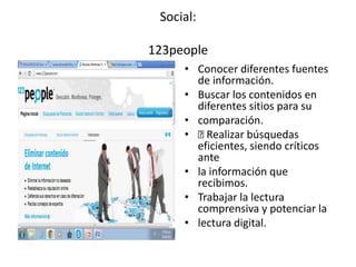 Social:
123people
• Conocer diferentes fuentes
de información.
• Buscar los contenidos en
diferentes sitios para su
• comparación.
• Realizar búsquedas
eficientes, siendo críticos
ante
• la información que
recibimos.
• Trabajar la lectura
comprensiva y potenciar la
• lectura digital.
 