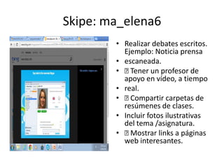 Skipe: ma_elena6
• Realizar debates escritos.
Ejemplo: Noticia prensa
• escaneada.
• Tener un profesor de
apoyo en vídeo, a tiempo
• real.
• Compartir carpetas de
resúmenes de clases.
• Incluir fotos ilustrativas
del tema /asignatura.
• Mostrar links a páginas
web interesantes.
 