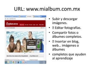 URL: www.mialbum.com.mx
• Subir y descargar
imágenes.
• Editar fotografías.
• Compartir fotos o
álbumes completos.
• Insertar en blog,
web… imágenes o
álbumes
• completos que ayuden
al aprendizaje
 