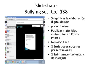 Slideshare
Bullying sec. tec. 138
• Simplificar la elaboración
digital de una
• presentación.
• Publicar materiales
elaborados en Power
Point a
• formato flash.
• Enriquecer nuestras
presentaciones.
• Subir presentaciones y
descargarla
 