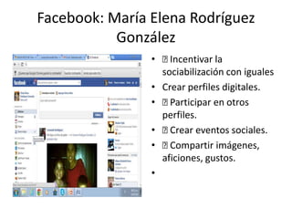 Facebook: María Elena Rodríguez
González
• Incentivar la
sociabilización con iguales
• Crear perfiles digitales.
• Participar en otros
perfiles.
• Crear eventos sociales.
• Compartir imágenes,
aficiones, gustos.
•
 