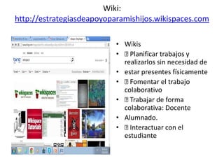 Wiki:
http://estrategiasdeapoyoparamishijos.wikispaces.com
• Wikis
• Planificar trabajos y
realizarlos sin necesidad de
• estar presentes físicamente
• Fomentar el trabajo
colaborativo
• Trabajar de forma
colaborativa: Docente
• Alumnado.
• Interactuar con el
estudiante
 