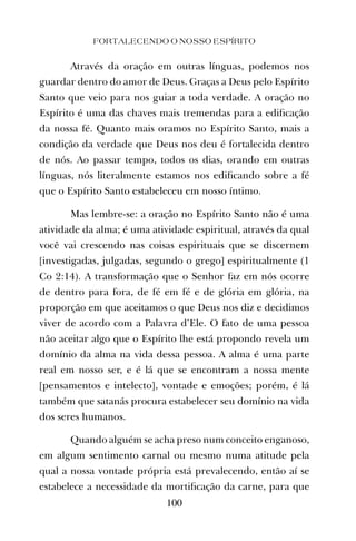Através da oração em outras línguas, podemos nos
guardar dentro do amor de Deus. Graças a Deus pelo Espírito
Santo que veio para nos guiar a toda verdade. A oração no
Espírito é uma das chaves mais tremendas para a ediﬁcação
da nossa fé. Quanto mais oramos no Espírito Santo, mais a
condição da verdade que Deus nos deu é fortalecida dentro
de nós. Ao passar tempo, todos os dias, orando em outras
línguas, nós literalmente estamos nos ediﬁcando sobre a fé
que o Espírito Santo estabeleceu em nosso íntimo.
Mas lembre-se: a oração no Espírito Santo não é uma
atividade da alma; é uma atividade espiritual, através da qual
você vai crescendo nas coisas espirituais que se discernem
[investigadas, julgadas, segundo o grego] espiritualmente (1
Co 2:14). A transformação que o Senhor faz em nós ocorre
de dentro para fora, de fé em fé e de glória em glória, na
proporção em que aceitamos o que Deus nos diz e decidimos
viver de acordo com a Palavra d’Ele. O fato de uma pessoa
não aceitar algo que o Espírito lhe está propondo revela um
domínio da alma na vida dessa pessoa. A alma é uma parte
real em nosso ser, e é lá que se encontram a nossa mente
[pensamentos e intelecto], vontade e emoções; porém, é lá
também que satanás procura estabelecer seu domínio na vida
dos seres humanos.
Quando alguém se acha preso num conceito enganoso,
em algum sentimento carnal ou mesmo numa atitude pela
qual a nossa vontade própria está prevalecendo, então aí se
estabelece a necessidade da mortiﬁcação da carne, para que
FORTALECENDO O NOSSO ESPÍRITO
100
 