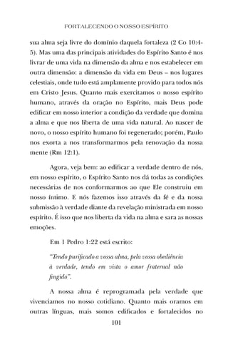 FORTALECENDO O NOSSO ESPÍRITO
101
sua alma seja livre do domínio daquela fortaleza (2 Co 10:4-
5). Mas uma das principais atividades do Espírito Santo é nos
livrar de uma vida na dimensão da alma e nos estabelecer em
outra dimensão: a dimensão da vida em Deus – nos lugares
celestiais, onde tudo está amplamente provido para todos nós
em Cristo Jesus. Quanto mais exercitamos o nosso espírito
humano, através da oração no Espírito, mais Deus pode
ediﬁcar em nosso interior a condição da verdade que domina
a alma e que nos liberta de uma vida natural. Ao nascer de
novo, o nosso espírito humano foi regenerado; porém, Paulo
nos exorta a nos transformarmos pela renovação da nossa
mente (Rm 12:1).
Agora, veja bem: ao ediﬁcar a verdade dentro de nós,
em nosso espírito, o Espírito Santo nos dá todas as condições
necessárias de nos conformarmos ao que Ele construiu em
nosso íntimo. E nós fazemos isso através da fé e da nossa
submissão à verdade diante da revelação ministrada em nosso
espírito. É isso que nos liberta da vida na alma e sara as nossas
emoções.
Em 1 Pedro 1:22 está escrito:
“Tendo puriﬁcado a vossa alma, pela vossa obediência
à verdade, tendo em vista o amor fraternal não
ﬁngido”.
A nossa alma é reprogramada pela verdade que
vivenciamos no nosso cotidiano. Quanto mais oramos em
outras línguas, mais somos ediﬁcados e fortalecidos no
 