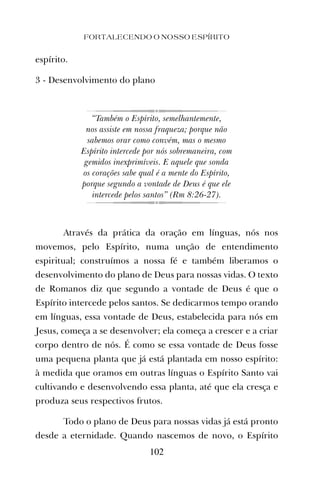 espírito.
3 - Desenvolvimento do plano
“Também o Espírito, semelhantemente,
nos assiste em nossa fraqueza; porque não
sabemos orar como convém, mas o mesmo
Espírito intercede por nós sobremaneira, com
gemidos inexprimíveis. E aquele que sonda
os corações sabe qual é a mente do Espírito,
porque segundo a vontade de Deus é que ele
intercede pelos santos” (Rm 8:26-27).
Através da prática da oração em línguas, nós nos
movemos, pelo Espírito, numa unção de entendimento
espiritual; construímos a nossa fé e também liberamos o
desenvolvimento do plano de Deus para nossas vidas. O texto
de Romanos diz que segundo a vontade de Deus é que o
Espírito intercede pelos santos. Se dedicarmos tempo orando
em línguas, essa vontade de Deus, estabelecida para nós em
Jesus, começa a se desenvolver; ela começa a crescer e a criar
corpo dentro de nós. É como se essa vontade de Deus fosse
uma pequena planta que já está plantada em nosso espírito:
à medida que oramos em outras línguas o Espírito Santo vai
cultivando e desenvolvendo essa planta, até que ela cresça e
produza seus respectivos frutos.
Todo o plano de Deus para nossas vidas já está pronto
desde a eternidade. Quando nascemos de novo, o Espírito
FORTALECENDO O NOSSO ESPÍRITO
102
 