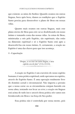 que existem: as mãos do Senhor. Quando oramos em outras
línguas, hora após hora, damos as condições que o Espírito
Santo precisa para desenvolver o plano de Deus em nossas
vidas.
Quanto mais oramos em outras línguas, mais esse
plano eterno de Deus para nós vai se desdobrando em nosso
íntimo e tomando conta das nossas vidas. As coisas de Deus,
ministradas a nós pelo Espírito, são espirituais; elas estão
na dimensão espiritual e só o Espírito Santo está apto a
desenvolvê-las em nosso íntimo. E, certamente, a oração no
Espírito é uma das chaves para que isso aconteça.
4 - Capacitação
“Porque, se eu orar em outra língua, o meu
espírito ora de fato” (1 Co 14:14).
A oração no Espírito é um exercício do nosso espírito
humano; é uma prática espiritual, onde operamos no espírito,
através do Espírito Santo. É uma operação totalmente livre
do domínio carnal e circunstancial. Não importa a pressão
que a nossa carne ou as circunstâncias estejam fazendo em
nossa alma, tentando nos levar ao erro; a oração em línguas
está acima de tudo isso e através dessa prática nós vamos nos
fortalecendo em Deus e na força do Seu poder.
Essa prática não é controlada por nossa mente, pois
FORTALECENDO O NOSSO ESPÍRITO
104
 