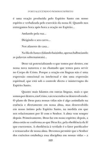 FORTALECENDO O NOSSO ESPÍRITO
105
é uma oração produzida pelo Espírito Santo em nosso
espírito e verbalizada pelo exercício da nossa fé. Quando nos
entregamos hora após hora a oração no Espírito...
Andando pela rua...
Dirigindo o seu carro...
Nos afazeres de casa...
Na ﬁla do banco (falando baixinho, apenas balbuciando
as palavras sobrenaturais)...
Deus vai potencializando o que somos por dentro, em
nossa nova natureza e no chamado que temos para servir
no Corpo de Cristo. Porque a oração em línguas não é uma
expressão emocional ou intelectual e sim uma expressão
espiritual, que está sob o controle direto e ininterrupto do
Espírito Santo.
Quanto mais falamos em outras línguas, mais o que
somospordentro,emCristo,vaicrescendoesedesenvolvendo.
O plano de Deus para nossas vidas não é algo assimilado na
essência e diretamente em nossa alma, mas desenvolvido
em nosso íntimo pelo Espírito Santo, na medida em que
nos relacionamos por fé com o Senhor. A alma vem sempre
depois. Primeiramente, Deus faz em nosso espírito; depois, a
alma então se conforma ao que Deus fez, pela obediência da fé
que exercemos. A obediência à verdade é o fator puriﬁcador
e restaurador de nossa alma. Devemos permitir que o Senhor
dos exércitos estabeleça essa disciplina em nossas vidas – a
 