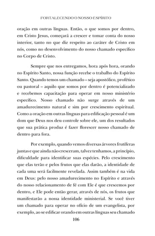 oração em outras línguas. Então, o que somos por dentro,
em Cristo Jesus, começará a crescer e tomar conta do nosso
interior, tanto no que diz respeito ao caráter de Cristo em
nós, como no desenvolvimento do nosso chamado especíﬁco
no Corpo de Cristo.
Sempre que nos entregamos, hora após hora, orando
no Espírito Santo, nossa função recebe o trabalho do Espírito
Santo. Quando temos um chamado – seja apostólico, profético
ou pastoral – aquilo que somos por dentro é potencializado
e recebemos capacitação para operar em nosso ministério
especíﬁco. Nosso chamado não surge através de um
amadurecimento natural e sim por crescimento espiritual.
Como a oração em outras línguas para ediﬁcação pessoal é um
dom que Deus nos deu controle sobre ele, um dos resultados
que sua prática produz é fazer ﬂorescer nosso chamado de
dentro para fora.
Por exemplo, quando vemos diversas árvores frutíferas
juntas e que ainda não cresceram, talvez tenhamos, a princípio,
diﬁculdade para identiﬁcar suas espécies. Pelo crescimento
que elas terão e pelos frutos que elas darão, a identidade de
cada uma será facilmente revelada. Assim também é na vida
em Deus: pelo nosso amadurecimento no Espírito e através
do nosso relacionamento de fé com Ele é que crescemos por
dentro, e Ele pode então gerar, através de nós, os frutos que
manifestarão a nossa identidade ministerial. Se você tiver
um chamado para operar no ofício de um evangelista, por
exemplo, ao se ediﬁcar orando em outras línguas seu chamado
FORTALECENDO O NOSSO ESPÍRITO
106
 