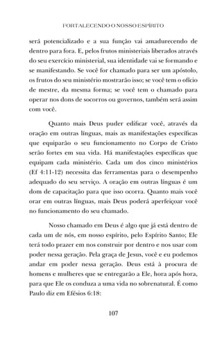 FORTALECENDO O NOSSO ESPÍRITO
107
será potencializado e a sua função vai amadurecendo de
dentro para fora. E, pelos frutos ministeriais liberados através
do seu exercício ministerial, sua identidade vai se formando e
se manifestando. Se você for chamado para ser um apóstolo,
os frutos do seu ministério mostrarão isso; se você tem o ofício
de mestre, da mesma forma; se você tem o chamado para
operar nos dons de socorros ou governos, também será assim
com você.
Quanto mais Deus puder ediﬁcar você, através da
oração em outras línguas, mais as manifestações especíﬁcas
que equiparão o seu funcionamento no Corpo de Cristo
serão fortes em sua vida. Há manifestações especíﬁcas que
equipam cada ministério. Cada um dos cinco ministérios
(Ef 4:11-12) necessita das ferramentas para o desempenho
adequado do seu serviço. A oração em outras línguas é um
dom de capacitação para que isso ocorra. Quanto mais você
orar em outras línguas, mais Deus poderá aperfeiçoar você
no funcionamento do seu chamado.
Nosso chamado em Deus é algo que já está dentro de
cada um de nós, em nosso espírito, pelo Espírito Santo; Ele
terá todo prazer em nos construir por dentro e nos usar com
poder nessa geração. Pela graça de Jesus, você e eu podemos
andar em poder nessa geração. Deus está à procura de
homens e mulheres que se entregarão a Ele, hora após hora,
para que Ele os conduza a uma vida no sobrenatural. É como
Paulo diz em Efésios 6:18:
 
