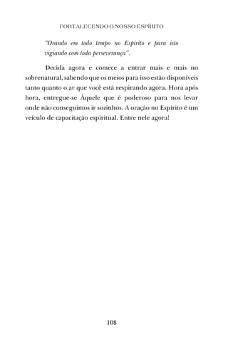 “Orando em todo tempo no Espírito e para isto
vigiando com toda perseverança”.
Decida agora e comece a entrar mais e mais no
sobrenatural, sabendo que os meios para isso estão disponíveis
tanto quanto o ar que você está respirando agora. Hora após
hora, entregue-se Àquele que é poderoso para nos levar
onde não conseguimos ir sozinhos. A oração no Espírito é um
veículo de capacitação espiritual. Entre nele agora!
FORTALECENDO O NOSSO ESPÍRITO
108
 