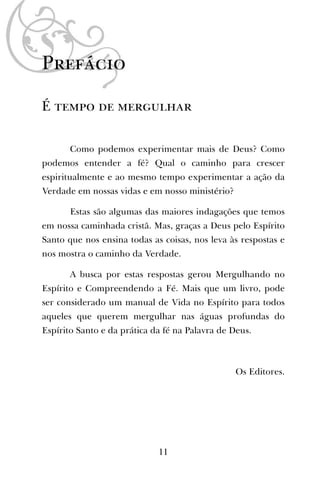 Prefácio
É tempo de mergulhar
Como podemos experimentar mais de Deus? Como
podemos entender a fé? Qual o caminho para crescer
espiritualmente e ao mesmo tempo experimentar a ação da
Verdade em nossas vidas e em nosso ministério?
Estas são algumas das maiores indagações que temos
em nossa caminhada cristã. Mas, graças a Deus pelo Espírito
Santo que nos ensina todas as coisas, nos leva às respostas e
nos mostra o caminho da Verdade.
A busca por estas respostas gerou Mergulhando no
Espírito e Compreendendo a Fé. Mais que um livro, pode
ser considerado um manual de Vida no Espírito para todos
aqueles que querem mergulhar nas águas profundas do
Espírito Santo e da prática da fé na Palavra de Deus.
Os Editores.
11
 