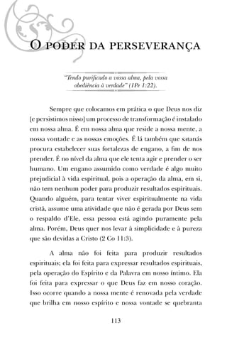 113
O poder da perseverança
“Tendo puriﬁcado a vossa alma, pela vossa
obediência à verdade” (1Pe 1:22).
Sempre que colocamos em prática o que Deus nos diz
[e persistimos nisso] um processo de transformação é instalado
em nossa alma. É em nossa alma que reside a nossa mente, a
nossa vontade e as nossas emoções. É lá também que satanás
procura estabelecer suas fortalezas de engano, a ﬁm de nos
prender. É no nível da alma que ele tenta agir e prender o ser
humano. Um engano assumido como verdade é algo muito
prejudicial à vida espiritual, pois a operação da alma, em si,
não tem nenhum poder para produzir resultados espirituais.
Quando alguém, para tentar viver espiritualmente na vida
cristã, assume uma atividade que não é gerada por Deus sem
o respaldo d’Ele, essa pessoa está agindo puramente pela
alma. Porém, Deus quer nos levar à simplicidade e à pureza
que são devidas a Cristo (2 Co 11:3).
A alma não foi feita para produzir resultados
espirituais; ela foi feita para expressar resultados espirituais,
pela operação do Espírito e da Palavra em nosso íntimo. Ela
foi feita para expressar o que Deus faz em nosso coração.
Isso ocorre quando a nossa mente é renovada pela verdade
que brilha em nosso espírito e nossa vontade se quebranta
 