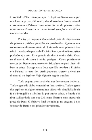 à vontade d’Ele. Sempre que o Espírito Santo consegue
nos levar a pensar diferente, abandonando a forma natural
e assumindo a Palavra como nossa forma de pensar, então
nossa mente é renovada e uma transformação se manifesta
em nossas vidas.
Por isso, o engano é tão terrível, pois ele afeta a alma
da pessoa e prisões poderão ser produzidas. Quando um
conceito errado toma conta do íntimo de uma pessoa e isso
não é tratado pelo poder do Espírito Santo, muitas frustrações
poderão aparecer. Essa questão de alma é muito séria. Viver
na dimensão da alma é muito perigoso. Como precisamos
crescer em Deus e amadurecer espiritualmente para discernir
bem as coisas. Mas graças a Deus que Ele nos deu o Espírito
e a Palavra, através dos quais podemos crescer e viver na
dimensão do Espírito. Veja algumas regras simples:
Todo engano de satanás visa nos desconectar de Jesus.
Todo engano do diabo tentará tirar Jesus do foco.Todo engano
dos espíritos malignos tentará nos afastar da simplicidade da
fé no Evangelho e substituí-lo por outras coisas, a ﬁm de nos
tirar da liberdade com que Cristo nos libertou e nos afastar da
graça de Deus. O objetivo ﬁnal do inimigo no engano, é nos
separar de Deus e nos prender novamente.
O PODER DA PERSEVERANÇA
114
 
