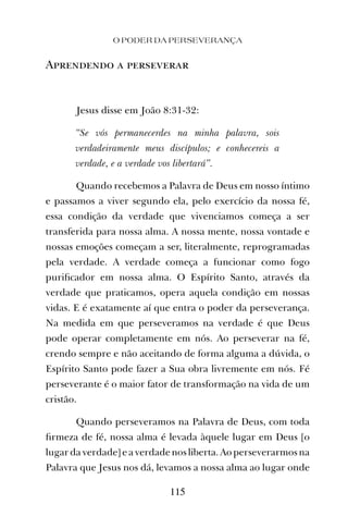 O PODER DA PERSEVERANÇA
115
Aprendendo a perseverar
Jesus disse em João 8:31-32:
“Se vós permanecerdes na minha palavra, sois
verdadeiramente meus discípulos; e conhecereis a
verdade, e a verdade vos libertará”.
Quando recebemos a Palavra de Deus em nosso íntimo
e passamos a viver segundo ela, pelo exercício da nossa fé,
essa condição da verdade que vivenciamos começa a ser
transferida para nossa alma. A nossa mente, nossa vontade e
nossas emoções começam a ser, literalmente, reprogramadas
pela verdade. A verdade começa a funcionar como fogo
puriﬁcador em nossa alma. O Espírito Santo, através da
verdade que praticamos, opera aquela condição em nossas
vidas. E é exatamente aí que entra o poder da perseverança.
Na medida em que perseveramos na verdade é que Deus
pode operar completamente em nós. Ao perseverar na fé,
crendo sempre e não aceitando de forma alguma a dúvida, o
Espírito Santo pode fazer a Sua obra livremente em nós. Fé
perseverante é o maior fator de transformação na vida de um
cristão.
Quando perseveramos na Palavra de Deus, com toda
ﬁrmeza de fé, nossa alma é levada àquele lugar em Deus [o
lugardaverdade]eaverdadenosliberta.Aoperseverarmosna
Palavra que Jesus nos dá, levamos a nossa alma ao lugar onde
 
