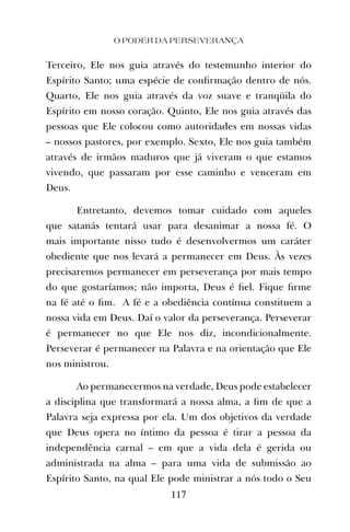 O PODER DA PERSEVERANÇA
117
Terceiro, Ele nos guia através do testemunho interior do
Espírito Santo; uma espécie de conﬁrmação dentro de nós.
Quarto, Ele nos guia através da voz suave e tranqüila do
Espírito em nosso coração. Quinto, Ele nos guia através das
pessoas que Ele colocou como autoridades em nossas vidas
– nossos pastores, por exemplo. Sexto, Ele nos guia também
através de irmãos maduros que já viveram o que estamos
vivendo, que passaram por esse caminho e venceram em
Deus.
Entretanto, devemos tomar cuidado com aqueles
que satanás tentará usar para desanimar a nossa fé. O
mais importante nisso tudo é desenvolvermos um caráter
obediente que nos levará a permanecer em Deus. Às vezes
precisaremos permanecer em perseverança por mais tempo
do que gostaríamos; não importa, Deus é ﬁel. Fique ﬁrme
na fé até o ﬁm. A fé e a obediência contínua constituem a
nossa vida em Deus. Daí o valor da perseverança. Perseverar
é permanecer no que Ele nos diz, incondicionalmente.
Perseverar é permanecer na Palavra e na orientação que Ele
nos ministrou.
Ao permanecermos na verdade, Deus pode estabelecer
a disciplina que transformará a nossa alma, a ﬁm de que a
Palavra seja expressa por ela. Um dos objetivos da verdade
que Deus opera no íntimo da pessoa é tirar a pessoa da
independência carnal – em que a vida dela é gerida ou
administrada na alma – para uma vida de submissão ao
Espírito Santo, na qual Ele pode ministrar a nós todo o Seu
 