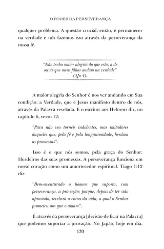 qualquer problema. A questão crucial, então, é permanecer
na verdade e nós fazemos isso através da perseverança da
nossa fé.
“Não tenho maior alegria do que esta, a de
ouvir que meus ﬁlhos andam na verdade”
(3Jo 4).
A maior alegria do Senhor é nos ver andando em Sua
condição: a Verdade, que é Jesus manifesto dentro de nós,
através da Palavra revelada. E o escritor aos Hebreus diz, no
capítulo 6, verso 12:
“Para não vos torneis indolentes, mas imitadores
daqueles que, pela fé e pela longanimidade, herdam
as promessas”.
Isso é o que nós somos, pela graça do Senhor:
Herdeiros das suas promessas. A perseverança funciona em
nosso coração como um amortecedor espiritual. Tiago 1:12
diz:
“Bem-aventurado o homem que suporta, com
perseverança, a provação; porque, depois de ter sido
aprovado, receberá a coroa da vida, a qual o Senhor
prometeu aos que o amam”.
É através da perseverança [decisão de ﬁcar na Palavra]
que podemos suportar a provação. No Japão, hoje em dia,
O PODER DA PERSEVERANÇA
120
 