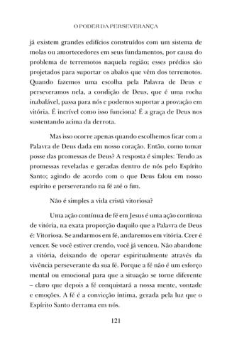 O PODER DA PERSEVERANÇA
121
já existem grandes edifícios construídos com um sistema de
molas ou amortecedores em seus fundamentos, por causa do
problema de terremotos naquela região; esses prédios são
projetados para suportar os abalos que vêm dos terremotos.
Quando fazemos uma escolha pela Palavra de Deus e
perseveramos nela, a condição de Deus, que é uma rocha
inabalável, passa para nós e podemos suportar a provação em
vitória. É incrível como isso funciona! É a graça de Deus nos
sustentando acima da derrota.
Mas isso ocorre apenas quando escolhemos ﬁcar com a
Palavra de Deus dada em nosso coração. Então, como tomar
posse das promessas de Deus? A resposta é simples: Tendo as
promessas reveladas e geradas dentro de nós pelo Espírito
Santo; agindo de acordo com o que Deus falou em nosso
espírito e perseverando na fé até o ﬁm.
Não é simples a vida cristã vitoriosa?
Uma ação contínua de fé em Jesus é uma ação contínua
de vitória, na exata proporção daquilo que a Palavra de Deus
é: Vitoriosa. Se andarmos em fé, andaremos em vitória. Crer é
vencer. Se você estiver crendo, você já venceu. Não abandone
a vitória, deixando de operar espiritualmente através da
vivência perseverante da sua fé. Porque a fé não é um esforço
mental ou emocional para que a situação se torne diferente
– claro que depois a fé conquistará a nossa mente, vontade
e emoções. A fé é a convicção íntima, gerada pela luz que o
Espírito Santo derrama em nós.
 