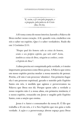 “E, assim, a fé vem pela pregação, e
a pregação, pela palavra de Cristo
(Rm 10:16).
A fé toma conta do nosso interior, fazendo a Palavra de
Deus encher nosso coração. A fé, quando vem, estabelece em
nós o saber no espírito. Que é o saber verdadeiro. Paulo diz
em 1 Coríntios 2:11:
“Porque qual dos homens sabe as coisas do homem,
senão o seu próprio espírito, que nele está? Assim,
também as coisas de Deus, ninguém as conhece, senão
o Espírito de Deus”.
A alma precisa ser conquistada pela verdade, e é muito
importante pensarmos como Deus pensa. A Palavra que entra
em nosso espírito precisa mudar a nossa maneira de pensar.
Porém, a fé não é um processo ‘almático’. Em primeiro lugar
ela é um processo espiritual, gerado e nutrido pelo Espírito
Santo em nós, à medida que agimos e perseveramos na
Palavra que Deus nos dá. Porque quem sabe a verdade a
nosso respeito não é a nossa alma, em primeira instância; é
o nosso espírito, renascido em Jesus e ungido pelo Espírito
Santo, com a unção que ensina.
Jesus é o Autor e consumador da nossa fé. É Ele que
trabalha a fé em nós, e é o Seu Espírito que nos guia a toda
verdade. A ação e a perseverança abrem espaço para Deus
O PODER DA PERSEVERANÇA
122
 