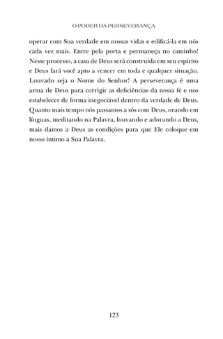 O PODER DA PERSEVERANÇA
123
operar com Sua verdade em nossas vidas e ediﬁcá-la em nós
cada vez mais. Entre pela porta e permaneça no caminho!
Nesse processo, a casa de Deus será construída em seu espírito
e Deus fará você apto a vencer em toda e qualquer situação.
Louvado seja o Nome do Senhor! A perseverança é uma
arma de Deus para corrigir as deﬁciências da nossa fé e nos
estabelecer de forma inegociável dentro da verdade de Deus.
Quanto mais tempo nós passamos a sós com Deus, orando em
línguas, meditando na Palavra, louvando e adorando a Deus,
mais damos a Deus as condições para que Ele coloque em
nosso íntimo a Sua Palavra.
 