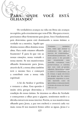Para onde você está
olhando?
Os verdadeiros avanços na vida em Deus são avanços
no espírito, pelo crescimento que vem d’Ele. Mas para crescer,
precisamos olhar ﬁrmemente para Jesus. Isso é fundamental,
pois determina quem está dominando o nosso íntimo: a
verdade ou a mentira. Aquilo que
domina nossos olhos domina nossa
alma. Para onde estamos olhando
ﬁxamente? É para lá que vão as
nossas emoções, nossa vontade e
nossa mente. Se nos mantivermos
olhando ﬁrmemente para Jesus,
através da fé, a nossa alma também
terá o mesmo foco e começará
a contribuir com a nossa vida
espiritual.
A lei do Senhor é perfeita
e restaura a alma. Essa questão é
muito séria porque determina a
condição do nosso íntimo. Se tirarmos os olhos da Verdade
e começarmos a olhar para o gigante, sentiremos medo e a
dúvida entrará em nosso interior. Porém, se nos mantivermos
olhando para Jesus, a paz nos encherá e crescerá cada vez
mais; nossa fé nos manterá ﬁrmes sobre as águas. Jesus é a
127
“Portanto, também
nós, visto que temos a
rodear-nos tão grande
nuvem de testemunhas,
desembaraçando-nos de
todo peso e do pecado
que tenazmente nos
assedia, corramos, com
perseverança, a carreira
que nos está proposta,
olhando firmemente para
o Autor e Consumador da
fé, Jesus, o qual, em troca
da alegria que lhe estava
proposta, suportou a cruz,
não fazendo caso da
ignomínia,eestáassentado
à destra do trono de Deus”
(Hb 12:1-2).
 