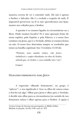 maneira correta de ver e entender tudo. Ele não é apenas
o Senhor e Salvador. Ele é a verdade a respeito de tudo. É
impossível perseverar na fé se não aprendermos essa lição:
manter-nos voltados para o Senhor.
A questão é se estamos ligados às circunstâncias ou a
Deus. Onde estamos focados? Fé é uma operação ﬁrme do
nosso espírito, pelo Espírito e pela Palavra; e o nosso foco
contínuo em Jesus, que é a Verdade, deﬁne se estamos ﬁrmes
ou não. O nosso foco determina sempre os resultados que
temos na batalha espiritual. Em 1 Coríntios 15:58 diz:
“Portanto, meus amados irmãos, sede ﬁrmes,
inabaláveis e sempre abundantes na obra do Senhor,
sabendo que, no Senhor, o vosso trabalho não é vão”.
Como?
Olhando firmemente para Jesus
A expressão ‘olhando ﬁrmemente’, no grego, é
“aphorao”1
, e seu signiﬁcado é ‘tirar os olhos de outras coisas
e ﬁxá-los em algo’. Olhar para Jesus é olhar para a Verdade;
é decidir não olhar para as circunstâncias [no sentido de nos
ﬁrmarmos nelas] e olhar apenas para o Senhor. A opção é
PARA ONDE VOCÊ ESTÁ OLHANDO?
128
1
Léxico Grego de Strong (em português), in Bíblia Online
Módulo Avançado, Versão 3.00, nota nº. 872
 