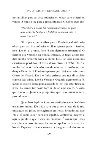 PARA ONDE VOCÊ ESTÁ OLHANDO?
129
nossa: olhar para as circunstâncias ou olhar para o Senhor,
vendo-O como a luz para a nossa situação. O Salmo 27:1 diz:
“O Senhor é a minha luz e a minha salvação, de quem
terei medo? O Senhor é a fortaleza da minha vida, a
quem temerei?”
Olhar para Jesus é olhar para a Verdade; é decidir não
olhar para as circunstâncias e olhar apenas para o Senhor,
pois Ele é, e pronto. Isso é simplesmente tremendo! O
Senhor é a Verdade da minha situação. O texto acima não
diz: ‘minha circunstância é a minha luz’... se fosse assim nós
estaríamos perdidos! O texto deixa claro: O SENHOR é a
minha luz! A Verdade não vem da minha circunstância, vem
do que Deus diz. E Ela é uma pessoa que habita em nós: Jesus
Cristo de Nazaré. Ele é o único prisma que nos dá a visão
correta das coisas. Ele é a Verdade. Quando exercemos a fé,
fazemos isso em Jesus, pois a ação da fé tem que estar ﬁrmada
n’Ele. Devemos ter nosso foco n’Ele ao agir em fé. A visão
que tenho de Jesus é a perspectiva que deve orientar meu
procedimento.
Quando o Espírito Santo constrói a imagem de Cristo
em nosso íntimo, Ele o faz para que a nossa ação de fé seja
uma ação em Jesus. Fé é agirmos em Jesus, ﬁrmados no que
Ele é. É como olhar para um espelho, veriﬁcar a imagem e
agir segundo o que o espelho mostrou. É assim que Deus
trabalha em nosso íntimo; Ele usa o espelho da Palavra, e a
luz do Espírito para nos mostrar a imagem real das coisas:
 