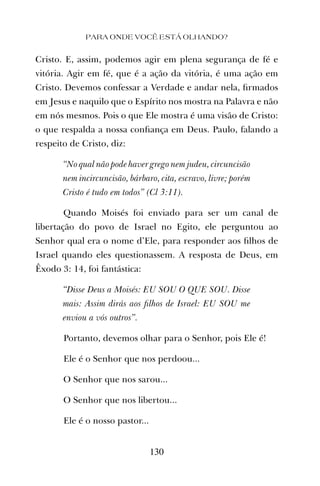 Cristo. E, assim, podemos agir em plena segurança de fé e
vitória. Agir em fé, que é a ação da vitória, é uma ação em
Cristo. Devemos confessar a Verdade e andar nela, ﬁrmados
em Jesus e naquilo que o Espírito nos mostra na Palavra e não
em nós mesmos. Pois o que Ele mostra é uma visão de Cristo:
o que respalda a nossa conﬁança em Deus. Paulo, falando a
respeito de Cristo, diz:
“No qual não pode haver grego nem judeu, circuncisão
nem incircuncisão, bárbaro, cita, escravo, livre; porém
Cristo é tudo em todos” (Cl 3:11).
Quando Moisés foi enviado para ser um canal de
libertação do povo de Israel no Egito, ele perguntou ao
Senhor qual era o nome d’Ele, para responder aos ﬁlhos de
Israel quando eles questionassem. A resposta de Deus, em
Êxodo 3: 14, foi fantástica:
“Disse Deus a Moisés: EU SOU O QUE SOU. Disse
mais: Assim dirás aos ﬁlhos de Israel: EU SOU me
enviou a vós outros”.
Portanto, devemos olhar para o Senhor, pois Ele é!
Ele é o Senhor que nos perdoou...
O Senhor que nos sarou...
O Senhor que nos libertou...
Ele é o nosso pastor...
PARA ONDE VOCÊ ESTÁ OLHANDO?
130
 