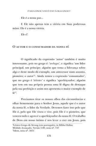 PARA ONDE VOCÊ ESTÁ OLHANDO?
131
Ele é a nossa paz...
E Ele não apenas tem a vitória em Suas poderosas
mãos: Ele é a nossa vitória.
Ele é!
O autor e o consumador da nossa fé
O signiﬁcado da expressão ‘autor’ também é muito
interessante, pois no grego é: ‘archegos’, e signiﬁca ‘um líder
principal, um príncipe; alguém que toma a liderança sobre
algo e deste modo dá exemplo, um antecessor num assunto,
pioneiro; o autor’2
. Ainda temos a expressão ‘consumador’,
que no grego é ‘teleiotes’ e signiﬁca ‘aperfeiçoador; alguém
que tem em sua própria pessoa uma fé digna de destaque
pela sua perfeição e assim nos apresenta o maior exemplo de
fé’3
.
Precisamos tirar os nossos olhos das circunstâncias e
olhar ﬁrmemente para o Senhor Jesus, aquele que é o autor
da nossa fé, o líder da Verdade. Devemos fazer isso pelo que
Ele é, pelo que Ele viveu e vive, pois Ele é o pioneiro, que
venceu tudo e agora é o aperfeiçoador da nossa fé. O trabalho
de Deus em nosso íntimo é nos levar a crer em Jesus, pois
2
Léxico Grego de Strong (em português), in Bíblia Online
Módulo Avançado, Versão 3.00, nota nº. 747
3
Idem, nota nº. 5051
 