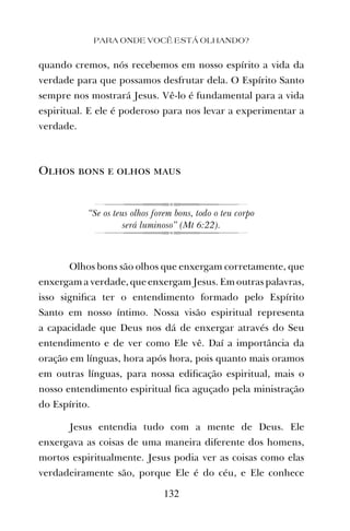 quando cremos, nós recebemos em nosso espírito a vida da
verdade para que possamos desfrutar dela. O Espírito Santo
sempre nos mostrará Jesus. Vê-lo é fundamental para a vida
espiritual. E ele é poderoso para nos levar a experimentar a
verdade.
Olhos bons e olhos maus
“Se os teus olhos forem bons, todo o teu corpo
será luminoso” (Mt 6:22).
Olhos bons são olhos que enxergam corretamente, que
enxergam a verdade, que enxergam Jesus. Em outras palavras,
isso signiﬁca ter o entendimento formado pelo Espírito
Santo em nosso íntimo. Nossa visão espiritual representa
a capacidade que Deus nos dá de enxergar através do Seu
entendimento e de ver como Ele vê. Daí a importância da
oração em línguas, hora após hora, pois quanto mais oramos
em outras línguas, para nossa ediﬁcação espiritual, mais o
nosso entendimento espiritual ﬁca aguçado pela ministração
do Espírito.
Jesus entendia tudo com a mente de Deus. Ele
enxergava as coisas de uma maneira diferente dos homens,
mortos espiritualmente. Jesus podia ver as coisas como elas
verdadeiramente são, porque Ele é do céu, e Ele conhece
PARA ONDE VOCÊ ESTÁ OLHANDO?
132
 