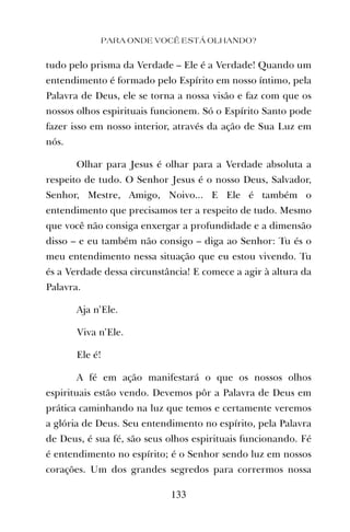 PARA ONDE VOCÊ ESTÁ OLHANDO?
133
tudo pelo prisma da Verdade – Ele é a Verdade! Quando um
entendimento é formado pelo Espírito em nosso íntimo, pela
Palavra de Deus, ele se torna a nossa visão e faz com que os
nossos olhos espirituais funcionem. Só o Espírito Santo pode
fazer isso em nosso interior, através da ação de Sua Luz em
nós.
Olhar para Jesus é olhar para a Verdade absoluta a
respeito de tudo. O Senhor Jesus é o nosso Deus, Salvador,
Senhor, Mestre, Amigo, Noivo... E Ele é também o
entendimento que precisamos ter a respeito de tudo. Mesmo
que você não consiga enxergar a profundidade e a dimensão
disso – e eu também não consigo – diga ao Senhor: Tu és o
meu entendimento nessa situação que eu estou vivendo. Tu
és a Verdade dessa circunstância! E comece a agir à altura da
Palavra.
Aja n’Ele.
Viva n’Ele.
Ele é!
A fé em ação manifestará o que os nossos olhos
espirituais estão vendo. Devemos pôr a Palavra de Deus em
prática caminhando na luz que temos e certamente veremos
a glória de Deus. Seu entendimento no espírito, pela Palavra
de Deus, é sua fé, são seus olhos espirituais funcionando. Fé
é entendimento no espírito; é o Senhor sendo luz em nossos
corações. Um dos grandes segredos para corrermos nossa
 