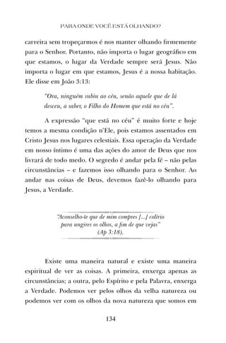 carreira sem tropeçarmos é nos manter olhando ﬁrmemente
para o Senhor. Portanto, não importa o lugar geográﬁco em
que estamos, o lugar da Verdade sempre será Jesus. Não
importa o lugar em que estamos, Jesus é a nossa habitação.
Ele disse em João 3:13:
“Ora, ninguém subiu ao céu, senão aquele que de lá
desceu, a saber, o Filho do Homem que está no céu”.
A expressão “que está no céu” é muito forte e hoje
temos a mesma condição n’Ele, pois estamos assentados em
Cristo Jesus nos lugares celestiais. Essa operação da Verdade
em nosso íntimo é uma das ações do amor de Deus que nos
livrará de todo medo. O segredo é andar pela fé – não pelas
circunstâncias – e fazemos isso olhando para o Senhor. Ao
andar nas coisas de Deus, devemos fazê-lo olhando para
Jesus, a Verdade.
“Aconselho-te que de mim compres [...] colírio
para ungires os olhos, a ﬁm de que vejas”
(Ap 3:18).
Existe uma maneira natural e existe uma maneira
espiritual de ver as coisas. A primeira, enxerga apenas as
circunstâncias; a outra, pelo Espírito e pela Palavra, enxerga
a Verdade. Podemos ver pelos olhos da velha natureza ou
podemos ver com os olhos da nova natureza que somos em
PARA ONDE VOCÊ ESTÁ OLHANDO?
134
 