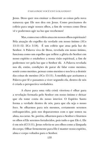 PARA ONDE VOCÊ ESTÁ OLHANDO?
135
Jesus. Deus quer nos ensinar a discernir as coisas pela nova
natureza que Ele nos deu em Jesus. Como precisamos do
colírio para ungir nossos olhos, a ﬁm de vermos como Deus
vê e podermos agir na luz que recebemos!
Mas, como esse colírio atua em nossos olhos espirituais?
Pela atuação do espelho da verdade em nosso íntimo (1Co
13:11-12; 2Co 3:18). É um colírio que atua pela luz do
Senhor. A Palavra viva de Deus, revelada em nosso íntimo,
funciona como um espelho que reﬂete a glória do Senhor em
nosso espírito e estabelece a nossa visão espiritual, a ﬁm de
podermos ver pela luz que o Senhor dá. A Palavra revelada
nos dá, então, condições de parar de falar como menino,
sentir como menino, pensar como menino e nos leva a desistir
das coisas de menino (1Co 13:11). À medida que aceitamos a
Palavra por fé e passamos a viver segundo ela, dentro de nós
é criada a perspectiva verdadeira.
A chave para uma vida cristã vitoriosa é olhar para
a revelação formada pelo Senhor em nosso íntimo e deixar
que ela tome conta do nosso interior. O Espírito Santo
forma a verdade dentro de nós, para que ela seja o nosso
foco. Se olharmos para nós mesmos, certamente seremos
enfraquecidos, pois nos depararemos com o que somos na
alma, na carne. Se, porém, olharmos para o Senhor e ﬁtarmos
os olhos n’Ele seremos fortalecidos, pois tudo o que Ele é, Ele
é em nós (Cl 3:11). Jesus referiu-se aos olhos como a lâmpada
do corpo. Olhar ﬁrmemente para Ele é manter nosso espírito,
alma e corpo voltados para o Senhor.
 