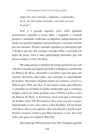PARA ONDE VOCÊ ESTÁ OLHANDO?
139
andai nele, nele radicados, e ediﬁcados, e conﬁrmados
na fé, tal como fostes instruídos, crescendo em ações
de graças”.
Esse é o grande segredo: viver n’Ele. Quando
procedemos segundo a nossa alma – seguindo a vontade
própria e andando conforme os impulsos independentes da
mente ou quando seguimos nossas emoções – estamos vivendo
em nós mesmos. Porém, quando seguimos as instruções que
o Senhor nos dá, nós estamos vivendo n’Ele, crescendo em
ações de graça. Essa é uma participação fantástica que nos
levará sempre a viver em Deus.
Devemos passar o máximo de tempo possível a sós com
o Senhor, orando no Espírito [orando em línguas] e meditando
na Palavra de Deus, adorando e ouvindo o que Ele quer nos
ensinar. Devemos, além disso, nos entregar ao aprendizado
da prática, deixando o Espírito Santo nos ensinar a exercer a
Palavra que Deus nos deu. É necessário tomar providências
e caminhar na Verdade revelada, lembrando que a revelação
sempre estará em linha perfeita com a Palavra escrita e clara
da Palavra de Deus, as Escrituras. Você verá que a instrução
do Senhor virá e Ele derramará o Seu amor em seu coração,
ministrando a você a Sua vida e a Sua Verdade. Vá em frente
com Deus, abra o seu espírito, abra seu interior; renda-se por
dentro e comece a fazer o que Deus mostrou a você. Isso será
vida e paz para seu espírito (Rm 8:6).
Há coisas que Deus fará por nós. Por exemplo, quando
 