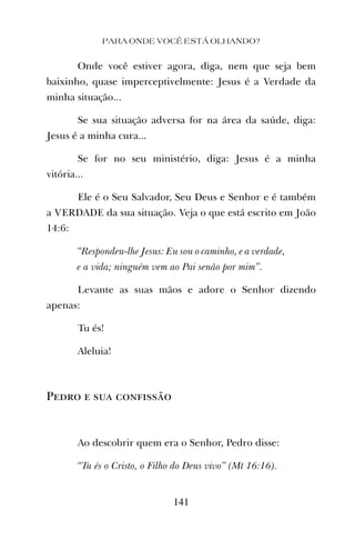 PARA ONDE VOCÊ ESTÁ OLHANDO?
141
Onde você estiver agora, diga, nem que seja bem
baixinho, quase imperceptivelmente: Jesus é a Verdade da
minha situação...
Se sua situação adversa for na área da saúde, diga:
Jesus é a minha cura...
Se for no seu ministério, diga: Jesus é a minha
vitória...
Ele é o Seu Salvador, Seu Deus e Senhor e é também
a VERDADE da sua situação. Veja o que está escrito em João
14:6:
“Respondeu-lhe Jesus: Eu sou o caminho, e a verdade,
e a vida; ninguém vem ao Pai senão por mim”.
Levante as suas mãos e adore o Senhor dizendo
apenas:
Tu és!
Aleluia!
Pedro e sua confissão
Ao descobrir quem era o Senhor, Pedro disse:
“Tu és o Cristo, o Filho do Deus vivo” (Mt 16:16).
 