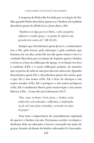A resposta de Pedro lhe foi dada por revelação do Pai.
Mas quando Pedro descobriu quem era o Senhor, ele também
descobriu quem ele [Pedro] era. Jesus disse a Ele:
“Também eu te digo que tu és Pedro, e sobre esta pedra
ediﬁcarei a minha igreja, e as portas do inferno não
prevalecerão contra ela” (Mt 16:18).
Sempre que descobrimos quem Jesus é, e confessamos
isso a Ele, pelo louvor, pela adoração e pela conﬁssão que
fazemos em voz alta, então Ele nos diz quem somos e isso é a
verdade! Descobrir por revelação do Espírito quem o Senhor
é torna-se a base da ediﬁcação da Igreja. A revelação nos leva
à conﬁssão d’Ele e à nossa ediﬁcação própria, de maneira
que as portas do inferno não prevalecem contra nós. Quando
descobrimos quem Ele é, descobrimos quem nós somos, pois
o que Ele é nós somos n’Ele. Ele é livre de doenças e nós
somos sarados n’Ele; Ele é próspero e nós somos prósperos
n’Ele; Ele é totalmente liberto pela ressurreição e nós somos
libertos n’Ele... Como diz em Colossenses 2:6-7:
“Ora, como recebestes Cristo Jesus, o Senhor, assim
andai nele, nele radicados, e ediﬁcados, e conﬁrmados
na fé, tal como fostes instruídos, crescendo em ações
de graças”.
Note bem a importância do entendimento espiritual
de quem é o Senhor em nós: Precisamos receber revelação e
desfrutar dela em adoração e louvor, crescendo em ações de
graças, ﬁcando ali diante do Senhor adorando-O e louvando-
PARA ONDE VOCÊ ESTÁ OLHANDO?
142
 
