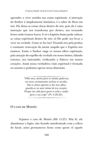 aprender a viver sozinha nas coisas espirituais. A instrução
do Senhor é simplesmente fantástica; é o saber de Deus em
nós. Ela deixa as coisas claras dentro de nós, pois ela é uma
instrução que nos transforma por dentro, nos tornando
fortes onde éramos fracos. E só o Espírito Santo pode colocar
as coisas espirituais dentro de nós; só Ele pode nos levar a
viver na verdade. Como se faz isso? Fixando-nos pela prática
e constante renovação da mente naquilo que o Espírito nos
ensinou. Então o Senhor unge os nossos olhos espirituais,
pela atuação do espelho da verdade em nosso íntimo, falando
conosco, nos instruindo, viviﬁcando a Palavra em nossos
corações. Assim nossa verdadeira visão espiritual é formada
no assunto e podemos operar nessa dimensão.
“Filho meu, atenta para as minhas palavras;
aos meus ensinamentos inclina os ouvidos.
Não os deixes apartar-se dos teus olhos;
guarda-os no mais íntimo do teu coração.
Porque são vida para quem os acha e saúde,
para o seu corpo” (Pv 4:20-22).
O caso de Moisés
Vejamos o caso de Moisés (Hb 11:27). Pela fé, ele
abandonou o Egito, não ﬁcando amedrontado com a cólera
do faraó; antes permaneceu ﬁrme como quem vê aquele
PARA ONDE VOCÊ ESTÁ OLHANDO?
144
 
