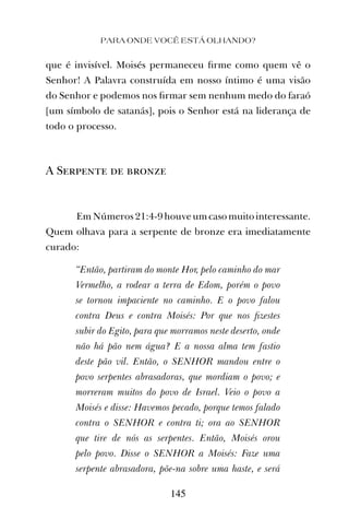 PARA ONDE VOCÊ ESTÁ OLHANDO?
145
que é invisível. Moisés permaneceu ﬁrme como quem vê o
Senhor! A Palavra construída em nosso íntimo é uma visão
do Senhor e podemos nos ﬁrmar sem nenhum medo do faraó
[um símbolo de satanás], pois o Senhor está na liderança de
todo o processo.
A Serpente de bronze
Em Números 21:4-9 houve um caso muito interessante.
Quem olhava para a serpente de bronze era imediatamente
curado:
“Então, partiram do monte Hor, pelo caminho do mar
Vermelho, a rodear a terra de Edom, porém o povo
se tornou impaciente no caminho. E o povo falou
contra Deus e contra Moisés: Por que nos ﬁzestes
subir do Egito, para que morramos neste deserto, onde
não há pão nem água? E a nossa alma tem fastio
deste pão vil. Então, o SENHOR mandou entre o
povo serpentes abrasadoras, que mordiam o povo; e
morreram muitos do povo de Israel. Veio o povo a
Moisés e disse: Havemos pecado, porque temos falado
contra o SENHOR e contra ti; ora ao SENHOR
que tire de nós as serpentes. Então, Moisés orou
pelo povo. Disse o SENHOR a Moisés: Faze uma
serpente abrasadora, põe-na sobre uma haste, e será
 