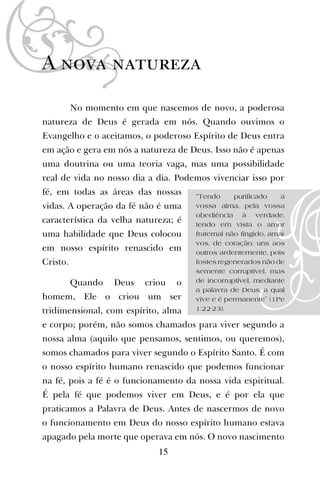 A nova natureza
No momento em que nascemos de novo, a poderosa
natureza de Deus é gerada em nós. Quando ouvimos o
Evangelho e o aceitamos, o poderoso Espírito de Deus entra
em ação e gera em nós a natureza de Deus. Isso não é apenas
uma doutrina ou uma teoria vaga, mas uma possibilidade
real de vida no nosso dia a dia. Podemos vivenciar isso por
fé, em todas as áreas das nossas
vidas. A operação da fé não é uma
característica da velha natureza; é
uma habilidade que Deus colocou
em nosso espírito renascido em
Cristo.
Quando Deus criou o
homem, Ele o criou um ser
tridimensional, com espírito, alma
e corpo; porém, não somos chamados para viver segundo a
nossa alma (aquilo que pensamos, sentimos, ou queremos),
somos chamados para viver segundo o Espírito Santo. É com
o nosso espírito humano renascido que podemos funcionar
na fé, pois a fé é o funcionamento da nossa vida espiritual.
É pela fé que podemos viver em Deus, e é por ela que
praticamos a Palavra de Deus. Antes de nascermos de novo
o funcionamento em Deus do nosso espírito humano estava
apagado pela morte que operava em nós. O novo nascimento
15
“Tendo purificado a
vossa alma, pela vossa
obediência à verdade,
tendo em vista o amor
fraternal não fingido, amai-
vos, de coração, uns aos
outros ardentemente, pois
fostes regenerados não de
semente corruptível, mas
de incorruptível, mediante
a palavra de Deus, a qual
vive e é permanente” (1Pe
1:22-23).
 