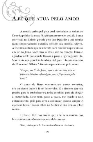 A fé que atua pelo amor
A estrada principal pela qual recebemos as coisas de
Deus é a prática da nossa fé. A fé sempre recebe, pois ela é uma
convicção no íntimo, gerada pelo que Deus diz e que resulta
num comportamento exterior, movido pela mesma Palavra.
A fé é uma atitude que se estende para receber o que é nosso
em Cristo Jesus. Você ouve a Deus, crê no coração, louva e
agradece a Ele por aquela Palavra e passa a agir segundo ela.
Mas existe um princípio fundamental para o funcionamento
da fé: o amor. Gálatas 5:6 ensina que a fé atua pelo amor:
“Porque, em Cristo Jesus, nem a circuncisão, nem a
incircuncisão têm valor algum, mas a fé que atua pelo
amor”.
O amor de Deus, operante em nossos corações,
é o ambiente onde a fé se desenvolve. É a ﬁrmeza que ela
precisa para se estabelecer e a única condição para ela chegar
à maturidade. Deus tem, passo a passo, me levado a esse
entendimento, pois para crer e continuar crendo sempre é
essencial ﬁrmar nossos olhos no Senhor e não tirá-los d’Ele
nunca.
Hebreus 10:1 nos ensina que a lei tem sombra dos
bens vindouros, não a imagem real das coisas:
“Ora, visto que a lei tem sombra dos bens vindouros,
151
 