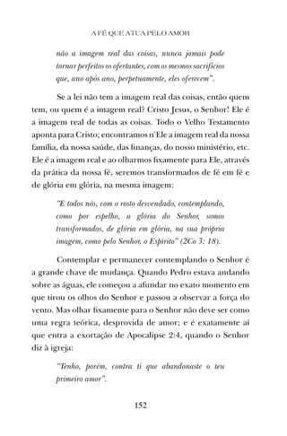 não a imagem real das coisas, nunca jamais pode
tornar perfeitos os ofertantes, com os mesmos sacrifícios
que, ano após ano, perpetuamente, eles oferecem”.
Se a lei não tem a imagem real das coisas, então quem
tem, ou quem é a imagem real? Cristo Jesus, o Senhor! Ele é
a imagem real de todas as coisas. Todo o Velho Testamento
aponta para Cristo; encontramos n’Ele a imagem real da nossa
família, da nossa saúde, das ﬁnanças, do nosso ministério, etc.
Ele é a imagem real e ao olharmos ﬁxamente para Ele, através
da prática da nossa fé, seremos transformados de fé em fé e
de glória em glória, na mesma imagem:
“E todos nós, com o rosto desvendado, contemplando,
como por espelho, a glória do Senhor, somos
transformados, de glória em glória, na sua própria
imagem, como pelo Senhor, o Espírito” (2Co 3: 18).
Contemplar e permanecer contemplando o Senhor é
a grande chave de mudança. Quando Pedro estava andando
sobre as águas, ele começou a afundar no exato momento em
que tirou os olhos do Senhor e passou a observar a força do
vento. Mas olhar ﬁxamente para o Senhor não deve ser como
uma regra teórica, desprovida de amor; e é exatamente aí
que entra a exortação de Apocalipse 2:4, quando o Senhor
diz à igreja:
“Tenho, porém, contra ti que abandonaste o teu
primeiro amor”.
A FÉ QUE ATUA PELO AMOR
152
 