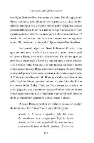 condição, livre-se disso em nome de Jesus. Decida agora sair
dessa condição, pois ela será morte para a sua vida. Se for
preciso, entregue-se a períodos prolongados de jejum e oração
para mortiﬁcação da carne e não aceite que satanás pare você
espiritualmente através da amargura e do ressentimento. O
irmão Bernardo tem um livro interessante com o seguinte
tema: “Perdoando e se livrando”. Quando perdôo, ﬁco livre.
Eu aprendi algo com Dave Roberson: O amor com
que eu amo meu irmão é exatamente o amor com o qual
eu amo a Deus, nem mais nem menos. Ele ensina que eu
não posso amar mais a Deus do que eu amo a meus irmãos.
Isso é muito forte. Veja que a fé tem tudo a ver com o nosso
relacionamento com Deus; e nosso relacionamento com Deus
tambémdependedonossorelacionamentocomnossosirmãos.
A fé atua através do amor de Deus, que é derramado em nós
pelo Espírito Santo, governa todos os princípios do Reino
em nossas vidas. Todos! Tudo em Deus começa e termina no
amor [Ágape], e se quisermos nos aprofundar mais em nosso
relacionamento com Ele e funcionar num nível mais elevado
de fé precisaremos aprender a amar, amar e amar...
O nosso Deus, o Senhor de todas as coisas, o Criador
do universo... Ele é amor! Você pode dizer agora:
Senhor, eu te louvo e agradeço pelo Teu amor
derramado em meu coração pelo Espírito Santo.
Senhor tu és a minha capacidade de viver em amor,
e em nome de Jesus eu decido perdoar... E viver em
A FÉ QUE ATUA PELO AMOR
156
 