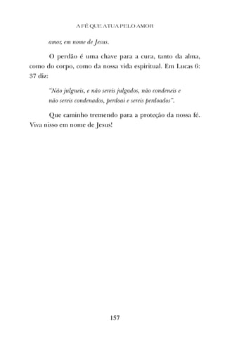 A FÉ QUE ATUA PELO AMOR
157
amor, em nome de Jesus.
O perdão é uma chave para a cura, tanto da alma,
como do corpo, como da nossa vida espiritual. Em Lucas 6:
37 diz:
“Não julgueis, e não sereis julgados, não condeneis e
não sereis condenados, perdoai e sereis perdoados”.
Que caminho tremendo para a proteção da nossa fé.
Viva nisso em nome de Jesus!
 