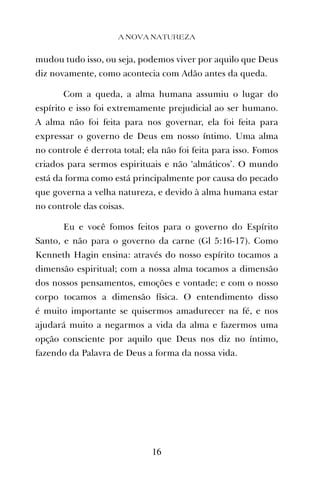 mudou tudo isso, ou seja, podemos viver por aquilo que Deus
diz novamente, como acontecia com Adão antes da queda.
Com a queda, a alma humana assumiu o lugar do
espírito e isso foi extremamente prejudicial ao ser humano.
A alma não foi feita para nos governar, ela foi feita para
expressar o governo de Deus em nosso íntimo. Uma alma
no controle é derrota total; ela não foi feita para isso. Fomos
criados para sermos espirituais e não ‘almáticos’. O mundo
está da forma como está principalmente por causa do pecado
que governa a velha natureza, e devido à alma humana estar
no controle das coisas.
Eu e você fomos feitos para o governo do Espírito
Santo, e não para o governo da carne (Gl 5:16-17). Como
Kenneth Hagin ensina: através do nosso espírito tocamos a
dimensão espiritual; com a nossa alma tocamos a dimensão
dos nossos pensamentos, emoções e vontade; e com o nosso
corpo tocamos a dimensão física. O entendimento disso
é muito importante se quisermos amadurecer na fé, e nos
ajudará muito a negarmos a vida da alma e fazermos uma
opção consciente por aquilo que Deus nos diz no íntimo,
fazendo da Palavra de Deus a forma da nossa vida.
A NOVA NATUREZA
16
 