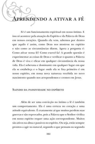 161
Aprendendo a ativar a fé
Fé é um funcionamento espiritual em nosso íntimo. E
isso só acontece pela atuação do Espírito e da Palavra de Deus
em nossos corações. Quando ela vem, sabemos por dentro
que aquilo é assim, como Deus nos mostrou no espírito
e não como as circunstâncias dizem. Agora a pergunta é:
Como ativar nossa fé? Como exercê-la? A grande questão é
experimentar as coisas de Deus e veriﬁcar o quanto a Palavra
de Deus é viva e eﬁcaz em qualquer circunstância da nossa
vida. Ela é soberana e dominante em qualquer lugar em que
ela se estabeleça e o lugar onde ela se ﬁxa primeiro é em
nosso espírito, em nossa nova natureza recebida no novo
nascimento quando nos arrependemos e cremos em Jesus.
Saindo da passividade no espírito
Além de ser uma convicção no íntimo a fé é também
um comportamento. Ela é uma certeza no coração e uma
atitude equivalente. É exatamente aí que muitos perdem suas
guerras e são reprovados, pois a Palavra que o Senhor viviﬁca
em nosso espírito requer uma ação correspondente. Muitos
são ativos na alma e passivos no espírito. Ou seja, estão sempre
prontos a agir no natural, segundo o que pensam ou segundo
 