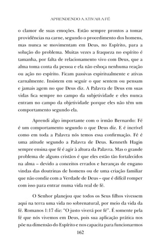 o clamor de suas emoções. Estão sempre prontos a tomar
providências na carne, segundo o procedimento dos homens,
mas nunca se movimentam em Deus, no Espírito, para a
solução do problema. Muitas vezes a fraqueza no espírito é
tamanha, por falta de relacionamento vivo com Deus, que a
alma toma conta da pessoa e ela não esboça nenhuma reação
ou ação no espírito. Ficam passivas espiritualmente e ativas
carnalmente. Insistem em seguir o que sentem ou pensam
e jamais agem no que Deus diz. A Palavra de Deus em suas
vidas ﬁca sempre no campo da subjetividade e eles nunca
entram no campo da objetividade porque eles não têm um
comportamento segundo ela.
Aprendi algo importante com o irmão Bernardo: Fé
é um comportamento segundo o que Deus diz. E é incrível
como em toda a Palavra nós temos essa conﬁrmação. Fé é
uma atitude segundo a Palavra de Deus. Kenneth Hagin
sempre ensina que fé é agir à altura da Palavra. Mas o grande
problema de alguns cristãos é que eles estão tão fortalecidos
na alma – devido a conceitos errados e heranças de engano
vindas das doutrinas de homens ou de uma criação familiar
que não condiz com a Verdade de Deus – que é difícil romper
com isso para entrar numa vida real de fé.
O Senhor planejou que todos os Seus ﬁlhos vivessem
aqui na terra uma vida no sobrenatural, por meio da vida da
fé. Romanos 1:17 diz: “O justo viverá por fé”. É somente pela
fé que nós vivemos em Deus, pois sua aplicação prática nos
põe na dimensão do Espírito e nos capacita para funcionarmos
APRENDENDO A ATIVAR A FÉ
162
 