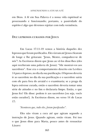 APRENDENDO A ATIVAR A FÉ
163
em Deus. A fé em Sua Palavra é a nossa vida espiritual se
processando e funcionando; portanto, a passividade do
espírito é algo que devemos rejeitar com toda veemência.
Dez leprosos curados por Jesus
Em Lucas 17:11-19 vemos a história daqueles dez
leprosos que foram puriﬁcados. Eles vieram até Jesus e ﬁcaram
de longe e lhe gritaram: “Jesus, Mestre, compadece-te de
nós”! As Escrituras dizem que Jesus ao vê-los disse-lhes (eles
aqui receberam uma palavra de Jesus): “Ide mostrai-vos aos
sacerdotes”. Esse era o comportamento descrito em Levítico
14 para o leproso, no dia da sua puriﬁcação. O leproso deveria
ir ao sacerdote no dia da sua puriﬁcação e o sacerdote sairia
com ele para fora do arraial e o examinaria; se a praga da
lepra estivesse curada, então o sacerdote deveria tomar uma
série de atitudes e no ﬁm o declararia limpo. Então, o que
Jesus fez? Ele disse: podem ir aos sacerdotes [ou seja, vocês
estão curados!]. As Escrituras dizem, no verso 14 de Lucas
17:
“Aconteceu que, indo eles, foram puriﬁcados”.
Eles não viram a cura até que agiram segundo a
instrução de Jesus. Quando agiram, então viram. Foi isso
o que Jesus disse para Marta, pouco antes de ressuscitar
Lázaro:
 