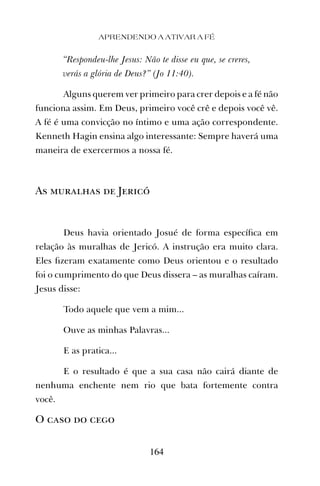 “Respondeu-lhe Jesus: Não te disse eu que, se creres,
verás a glória de Deus?” (Jo 11:40).
Alguns querem ver primeiro para crer depois e a fé não
funciona assim. Em Deus, primeiro você crê e depois você vê.
A fé é uma convicção no íntimo e uma ação correspondente.
Kenneth Hagin ensina algo interessante: Sempre haverá uma
maneira de exercermos a nossa fé.
As muralhas de Jericó
Deus havia orientado Josué de forma especíﬁca em
relação às muralhas de Jericó. A instrução era muito clara.
Eles ﬁzeram exatamente como Deus orientou e o resultado
foi o cumprimento do que Deus dissera – as muralhas caíram.
Jesus disse:
Todo aquele que vem a mim...
Ouve as minhas Palavras...
E as pratica...
E o resultado é que a sua casa não cairá diante de
nenhuma enchente nem rio que bata fortemente contra
você.
O caso do cego
APRENDENDO A ATIVAR A FÉ
164
 